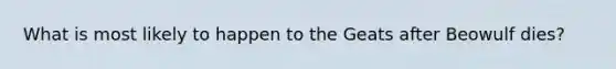 What is most likely to happen to the Geats after Beowulf dies?
