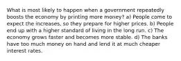 What is most likely to happen when a government repeatedly boosts the economy by printing more money? a) People come to expect the increases, so they prepare for higher prices. b) People end up with a higher standard of living in the long run. c) The economy grows faster and becomes more stable. d) The banks have too much money on hand and lend it at much cheaper interest rates.