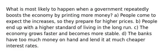 What is most likely to happen when a government repeatedly boosts the economy by printing more money? a) People come to expect the increases, so they prepare for higher prices. b) People end up with a higher standard of living in the long run. c) The economy grows faster and becomes more stable. d) The banks have too much money on hand and lend it at much cheaper interest rates.