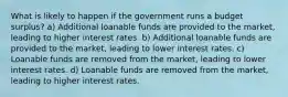 What is likely to happen if the government runs a budget surplus? a) Additional loanable funds are provided to the market, leading to higher interest rates. b) Additional loanable funds are provided to the market, leading to lower interest rates. c) Loanable funds are removed from the market, leading to lower interest rates. d) Loanable funds are removed from the market, leading to higher interest rates.