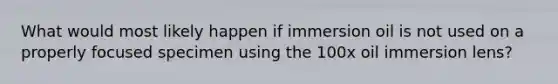 What would most likely happen if immersion oil is not used on a properly focused specimen using the 100x oil immersion lens?