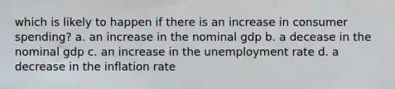 which is likely to happen if there is an increase in consumer spending? a. an increase in the nominal gdp b. a decease in the nominal gdp c. an increase in the unemployment rate d. a decrease in the inflation rate