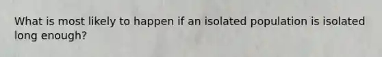 What is most likely to happen if an isolated population is isolated long enough?