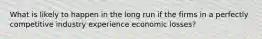 What is likely to happen in the long run if the firms in a perfectly competitive industry experience economic losses?