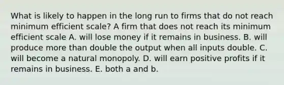 What is likely to happen in the long run to firms that do not reach minimum efficient​ scale? A firm that does not reach its minimum efficient scale A. will lose money if it remains in business. B. will produce more than double the output when all inputs double. C. will become a natural monopoly. D. will earn positive profits if it remains in business. E. both a and b.