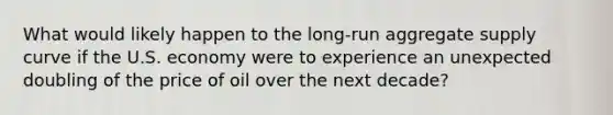 What would likely happen to the long-run aggregate supply curve if the U.S. economy were to experience an unexpected doubling of the price of oil over the next decade?