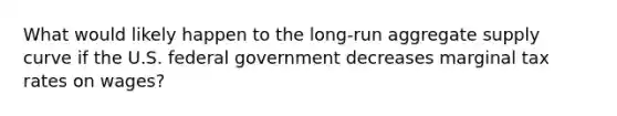 What would likely happen to the​ long-run aggregate supply curve if the U.S. federal government decreases marginal tax rates on​ wages?