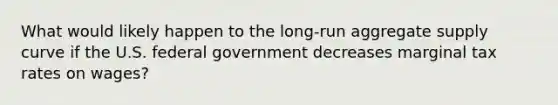 What would likely happen to the long-run aggregate supply curve if the U.S. federal government decreases marginal tax rates on wages?