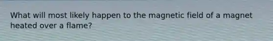 What will most likely happen to the magnetic field of a magnet heated over a flame?