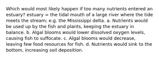 Which would most likely happen if too many nutrients entered an estuary? estuary = the tidal mouth of a large river where the tide meets the stream; e.g. the Mississippi delta. a. Nutrients would be used up by the fish and plants, keeping the estuary in balance. b. Algal blooms would lower dissolved oxygen levels, causing fish to suffocate. c. Algal blooms would decrease, leaving few food resources for fish. d. Nutrients would sink to the bottom, increasing soil deposition.