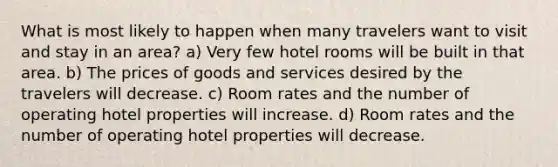 What is most likely to happen when many travelers want to visit and stay in an area? a) Very few hotel rooms will be built in that area. b) The prices of goods and services desired by the travelers will decrease. c) Room rates and the number of operating hotel properties will increase. d) Room rates and the number of operating hotel properties will decrease.