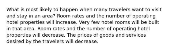 What is most likely to happen when many travelers want to visit and stay in an area? Room rates and the number of operating hotel properties will increase. Very few hotel rooms will be built in that area. Room rates and the number of operating hotel properties will decrease. The prices of goods and services desired by the travelers will decrease.