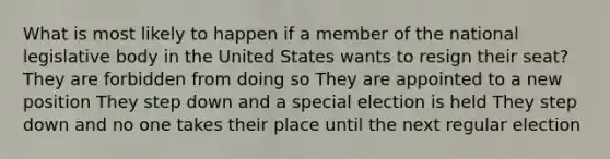 What is most likely to happen if a member of the national legislative body in the United States wants to resign their seat? They are forbidden from doing so They are appointed to a new position They step down and a special election is held They step down and no one takes their place until the next regular election