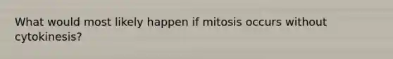 What would most likely happen if mitosis occurs without cytokinesis?