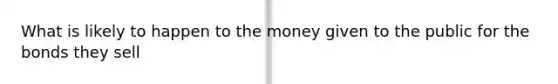 What is likely to happen to the money given to the public for the bonds they sell