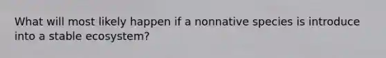 What will most likely happen if a nonnative species is introduce into a stable ecosystem?