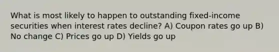 What is most likely to happen to outstanding fixed-income securities when interest rates decline? A) Coupon rates go up B) No change C) Prices go up D) Yields go up