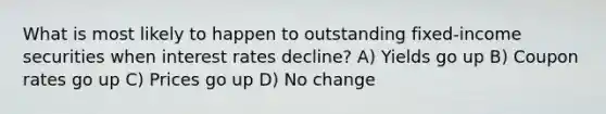 What is most likely to happen to outstanding fixed-income securities when interest rates decline? A) Yields go up B) Coupon rates go up C) Prices go up D) No change