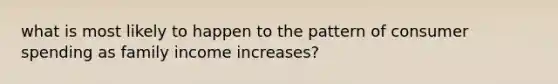 what is most likely to happen to the pattern of consumer spending as family income increases?