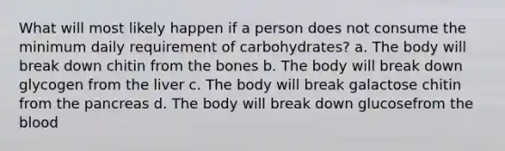 What will most likely happen if a person does not consume the minimum daily requirement of carbohydrates? a. The body will break down chitin from the bones b. The body will break down glycogen from the liver c. The body will break galactose chitin from the pancreas d. The body will break down glucosefrom the blood