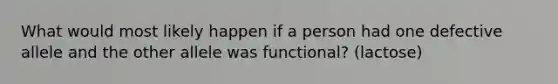 What would most likely happen if a person had one defective allele and the other allele was functional? (lactose)