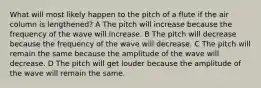 What will most likely happen to the pitch of a flute if the air column is lengthened? A The pitch will increase because the frequency of the wave will increase. B The pitch will decrease because the frequency of the wave will decrease. C The pitch will remain the same because the amplitude of the wave will decrease. D The pitch will get louder because the amplitude of the wave will remain the same.