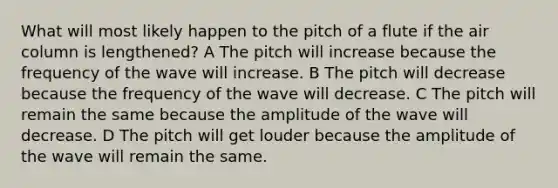 What will most likely happen to the pitch of a flute if the air column is lengthened? A The pitch will increase because the frequency of the wave will increase. B The pitch will decrease because the frequency of the wave will decrease. C The pitch will remain the same because the amplitude of the wave will decrease. D The pitch will get louder because the amplitude of the wave will remain the same.