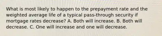 What is most likely to happen to the prepayment rate and the weighted average life of a typical pass-through security if mortgage rates decrease? A. Both will increase. B. Both will decrease. C. One will increase and one will decrease.