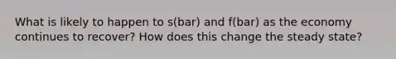 What is likely to happen to s(bar) and f(bar) as the economy continues to recover? How does this change the steady state?