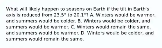 What will likely happen to seasons on Earth if the tilt in Earth's axis is reduced from 23.5° to 20.1°? A. Winters would be warmer, and summers would be colder. B. Winters would be colder, and summers would be warmer. C. Winters would remain the same, and summers would be warmer. D. Winters would be colder, and summers would remain the same.