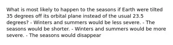 What is most likely to happen to the seasons if Earth were tilted 35 degrees off its orbital plane instead of the usual 23.5 degrees? - Winters and summers would be less severe. - The seasons would be shorter. - Winters and summers would be more severe. - The seasons would disappear