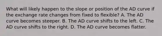 What will likely happen to the slope or position of the AD curve if the exchange rate changes from fixed to flexible? A. The AD curve becomes steeper. B. The AD curve shifts to the left. C. The AD curve shifts to the right. D. The AD curve becomes flatter.