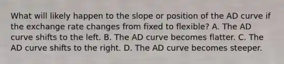 What will likely happen to the slope or position of the AD curve if the exchange rate changes from fixed to flexible? A. The AD curve shifts to the left. B. The AD curve becomes flatter. C. The AD curve shifts to the right. D. The AD curve becomes steeper.