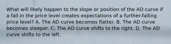 What will likely happen to the slope or position of the AD curve if a fall in the price level creates expectations of a further-falling price level? A. The AD curve becomes flatter. B. The AD curve becomes steeper. C. The AD curve shifts to the right. D. The AD curve shifts to the left.