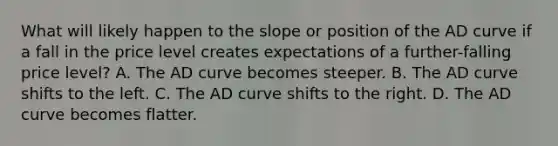 What will likely happen to the slope or position of the AD curve if a fall in the price level creates expectations of a further-falling price level? A. The AD curve becomes steeper. B. The AD curve shifts to the left. C. The AD curve shifts to the right. D. The AD curve becomes flatter.