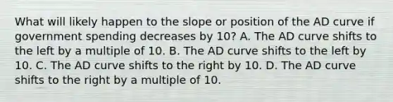 What will likely happen to the slope or position of the AD curve if government spending decreases by 10? A. The AD curve shifts to the left by a multiple of 10. B. The AD curve shifts to the left by 10. C. The AD curve shifts to the right by 10. D. The AD curve shifts to the right by a multiple of 10.