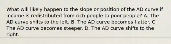 What will likely happen to the slope or position of the AD curve if income is redistributed from rich people to poor people? A. The AD curve shifts to the left. B. The AD curve becomes flatter. C. The AD curve becomes steeper. D. The AD curve shifts to the right.