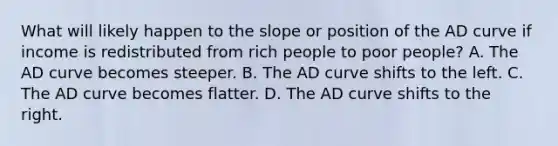 What will likely happen to the slope or position of the AD curve if income is redistributed from rich people to poor people? A. The AD curve becomes steeper. B. The AD curve shifts to the left. C. The AD curve becomes flatter. D. The AD curve shifts to the right.