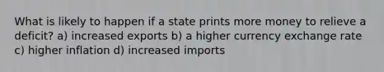 What is likely to happen if a state prints more money to relieve a deficit? a) increased exports b) a higher currency exchange rate c) higher inflation d) increased imports