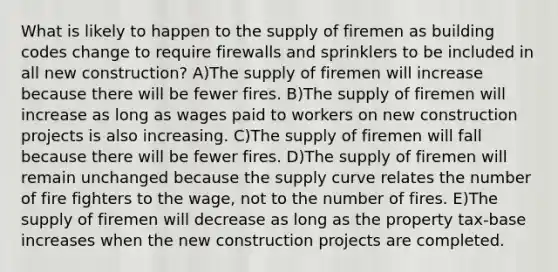 What is likely to happen to the supply of firemen as building codes change to require firewalls and sprinklers to be included in all new construction? A)The supply of firemen will increase because there will be fewer fires. B)The supply of firemen will increase as long as wages paid to workers on new construction projects is also increasing. C)The supply of firemen will fall because there will be fewer fires. D)The supply of firemen will remain unchanged because the supply curve relates the number of fire fighters to the wage, not to the number of fires. E)The supply of firemen will decrease as long as the property tax-base increases when the new construction projects are completed.