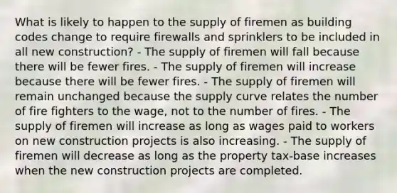 What is likely to happen to the supply of firemen as building codes change to require firewalls and sprinklers to be included in all new construction? - The supply of firemen will fall because there will be fewer fires. - The supply of firemen will increase because there will be fewer fires. - The supply of firemen will remain unchanged because the supply curve relates the number of fire fighters to the wage, not to the number of fires. - The supply of firemen will increase as long as wages paid to workers on new construction projects is also increasing. - The supply of firemen will decrease as long as the property tax-base increases when the new construction projects are completed.