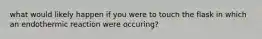 what would likely happen if you were to touch the flask in which an endothermic reaction were occuring?