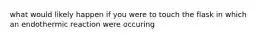 what would likely happen if you were to touch the flask in which an endothermic reaction were occuring