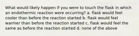 What would likely happen if you were to touch the flask in which an endothermic reaction were occurring? a. flask would feel cooler than before the reaction started b. flask would feel warmer than before the reaction started c. flask would feel the same as before the reaction started d. none of the above