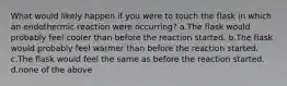 What would likely happen if you were to touch the flask in which an endothermic reaction were occurring? a.The flask would probably feel cooler than before the reaction started. b.The flask would probably feel warmer than before the reaction started. c.The flask would feel the same as before the reaction started. d.none of the above