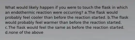 What would likely happen if you were to touch the flask in which an endothermic reaction were occurring? a.The flask would probably feel cooler than before the reaction started. b.The flask would probably feel warmer than before the reaction started. c.The flask would feel the same as before the reaction started. d.none of the above