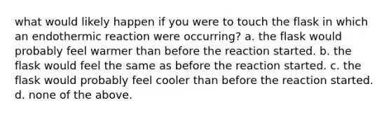 what would likely happen if you were to touch the flask in which an endothermic reaction were occurring? a. the flask would probably feel warmer than before the reaction started. b. the flask would feel the same as before the reaction started. c. the flask would probably feel cooler than before the reaction started. d. none of the above.