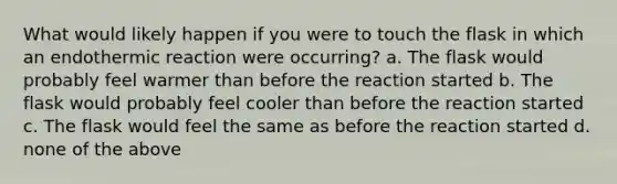 What would likely happen if you were to touch the flask in which an endothermic reaction were occurring? a. The flask would probably feel warmer than before the reaction started b. The flask would probably feel cooler than before the reaction started c. The flask would feel the same as before the reaction started d. none of the above