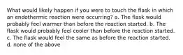 What would likely happen if you were to touch the flask in which an endothermic reaction were occurring? a. The flask would probably feel warmer than before the reaction started. b. The flask would probably feel cooler than before the reaction started. c. The flask would feel the same as before the reaction started. d. none of the above