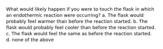 What would likely happen if you were to touch the flask in which an endothermic reaction were occurring? a. The flask would probably feel warmer than before the reaction started. b. The flask would probably feel cooler than before the reaction started. c. The flask would feel the same as before the reaction started. d. none of the above